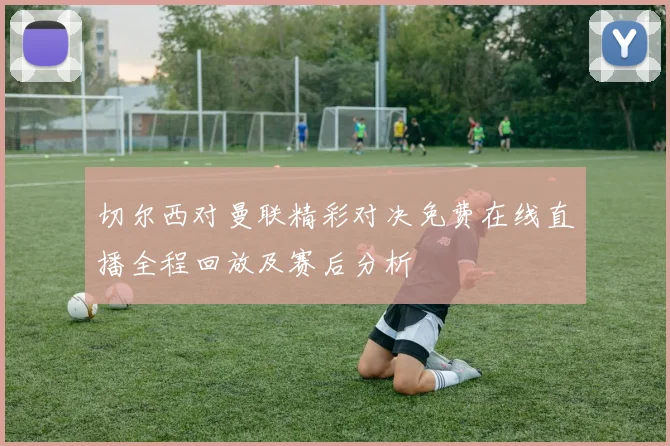 切尔西对曼联精彩对决免费在线直播全程回放及赛后分析