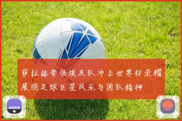 萨拉赫带领埃及队冲击世界杯荣耀展现足球巨星风采与团队精神