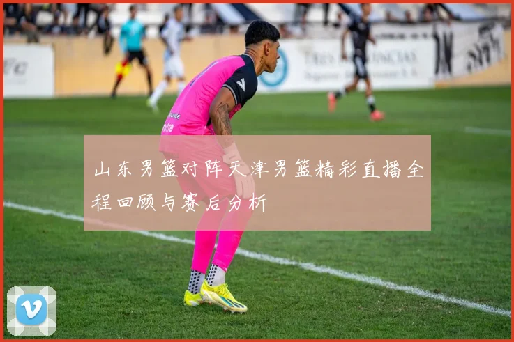 山东男篮对阵天津男篮精彩直播全程回顾与赛后分析